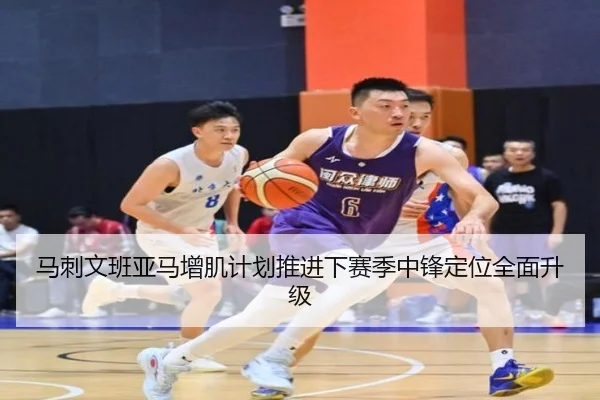 马刺文班亚马增肌计划推进下赛季中锋定位全面升级