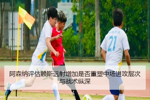 阿森纳评估赖斯远射增加是否重塑中场进攻层次与战术纵深