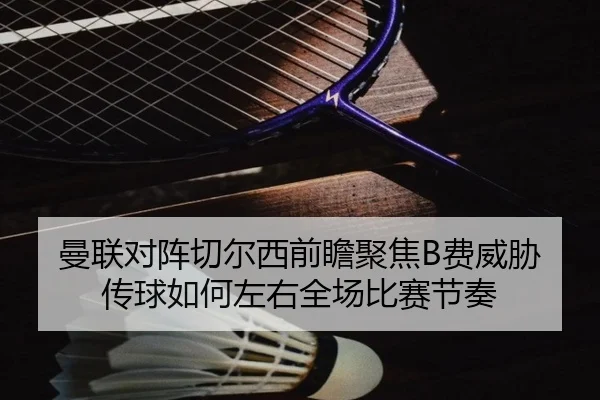 曼联对阵切尔西前瞻聚焦B费威胁传球如何左右全场比赛节奏