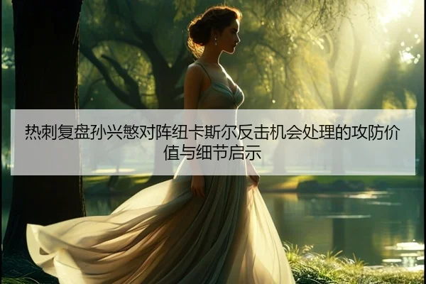 热刺复盘孙兴慜对阵纽卡斯尔反击机会处理的攻防价值与细节启示