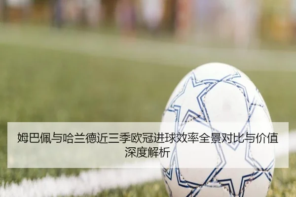 姆巴佩与哈兰德近三季欧冠进球效率全景对比与价值深度解析