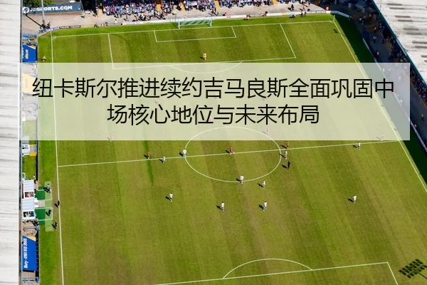 纽卡斯尔推进续约吉马良斯全面巩固中场核心地位与未来布局