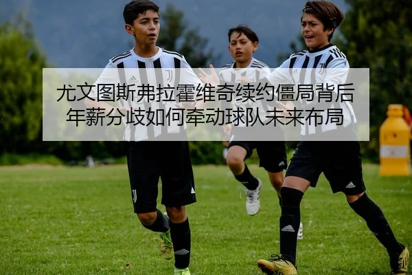 尤文图斯弗拉霍维奇续约僵局背后 年薪分歧如何牵动球队未来布局