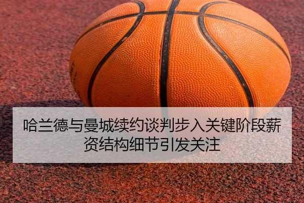 哈兰德与曼城续约谈判步入关键阶段薪资结构细节引发关注
