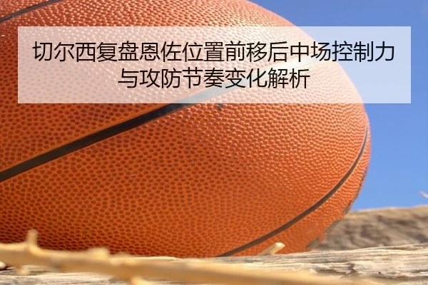 切尔西复盘恩佐位置前移后中场控制力与攻防节奏变化解析