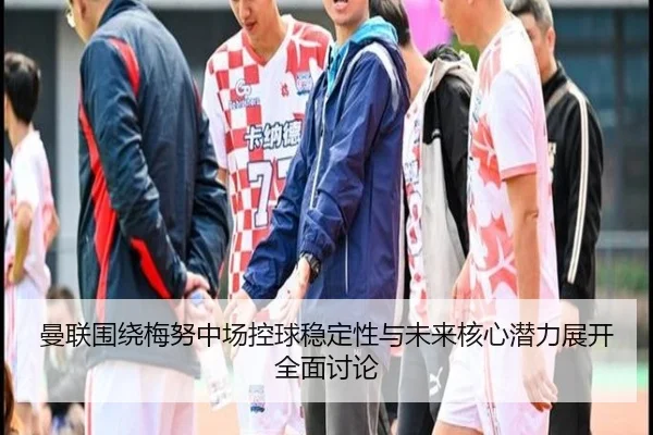 曼联围绕梅努中场控球稳定性与未来核心潜力展开全面讨论